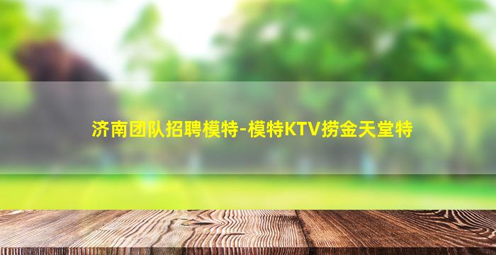 济南团队招聘模特-模特KTV捞金天堂特