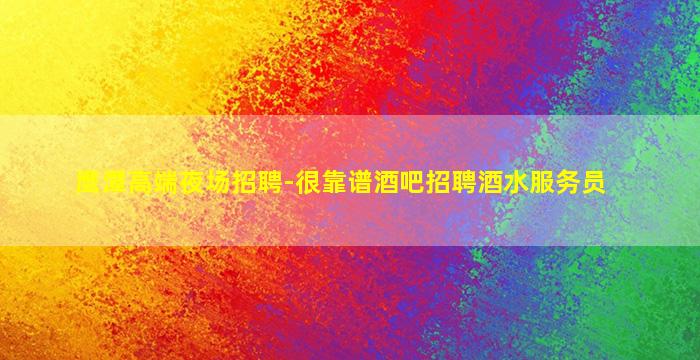 鹰潭高端夜场招聘-很靠谱酒吧招聘酒水服务员